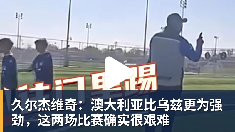 久尔杰维奇:澳大利亚比乌兹更为强劲,这两场比赛确实很艰难