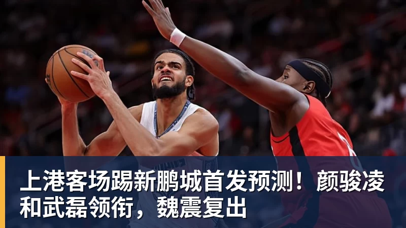 上港客场踢新鹏城首发预测！颜骏凌和武磊领衔，魏震复出