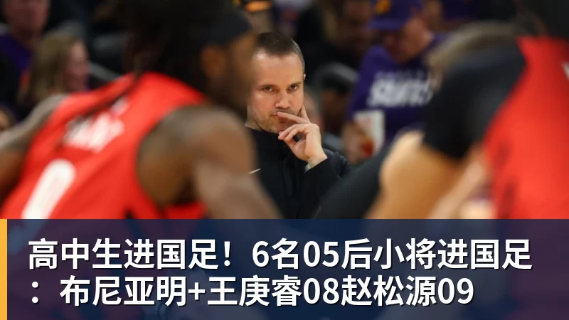 高中生进国足！6名05后小将进国足：布尼亚明+王庚睿08赵松源09